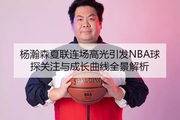 杨瀚森夏联连场高光引发NBA球探关注与成长曲线全景解析
