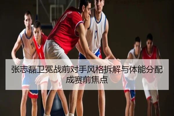 张志磊卫冕战前对手风格拆解与体能分配成赛前焦点