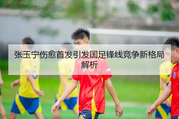 张玉宁伤愈首发引发国足锋线竞争新格局解析