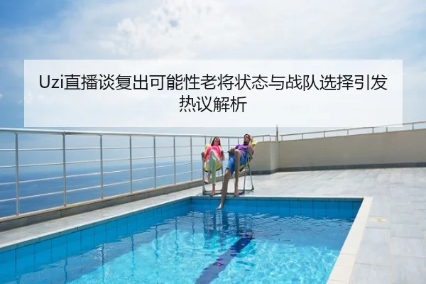 Uzi直播谈复出可能性老将状态与战队选择引发热议解析
